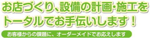 お店づくり、設備の計画・施工をトータルでお手伝いします！